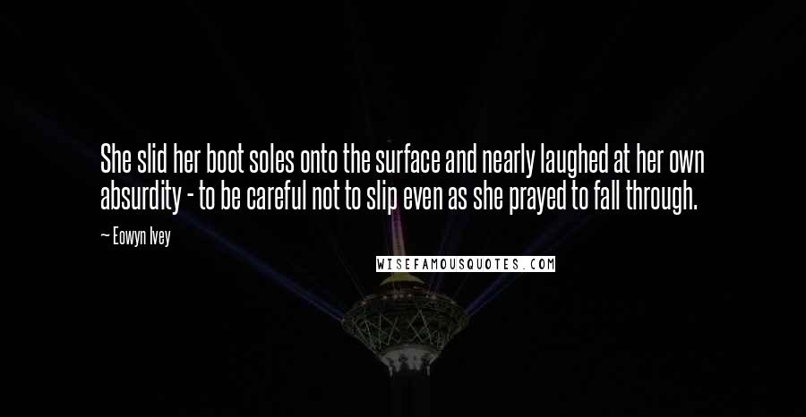 Eowyn Ivey Quotes: She slid her boot soles onto the surface and nearly laughed at her own absurdity - to be careful not to slip even as she prayed to fall through.