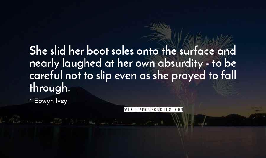 Eowyn Ivey Quotes: She slid her boot soles onto the surface and nearly laughed at her own absurdity - to be careful not to slip even as she prayed to fall through.