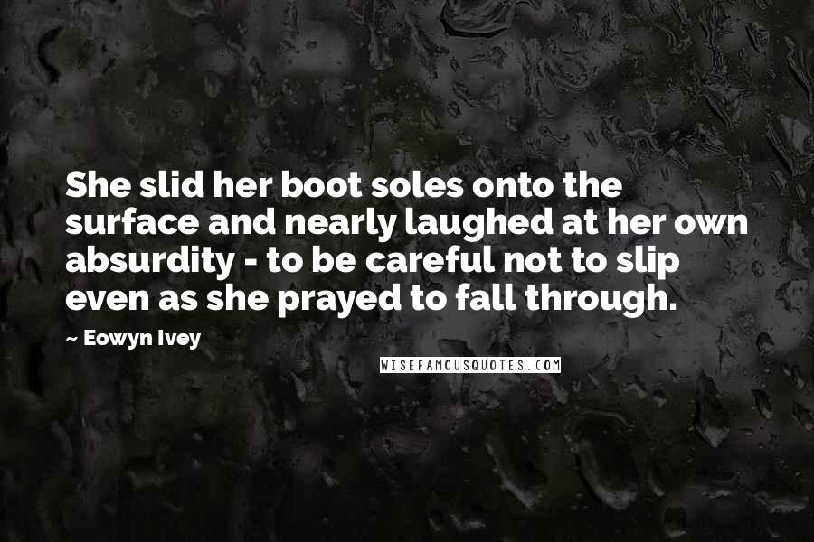 Eowyn Ivey Quotes: She slid her boot soles onto the surface and nearly laughed at her own absurdity - to be careful not to slip even as she prayed to fall through.