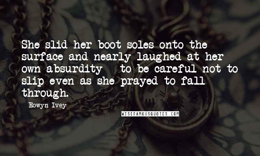 Eowyn Ivey Quotes: She slid her boot soles onto the surface and nearly laughed at her own absurdity - to be careful not to slip even as she prayed to fall through.