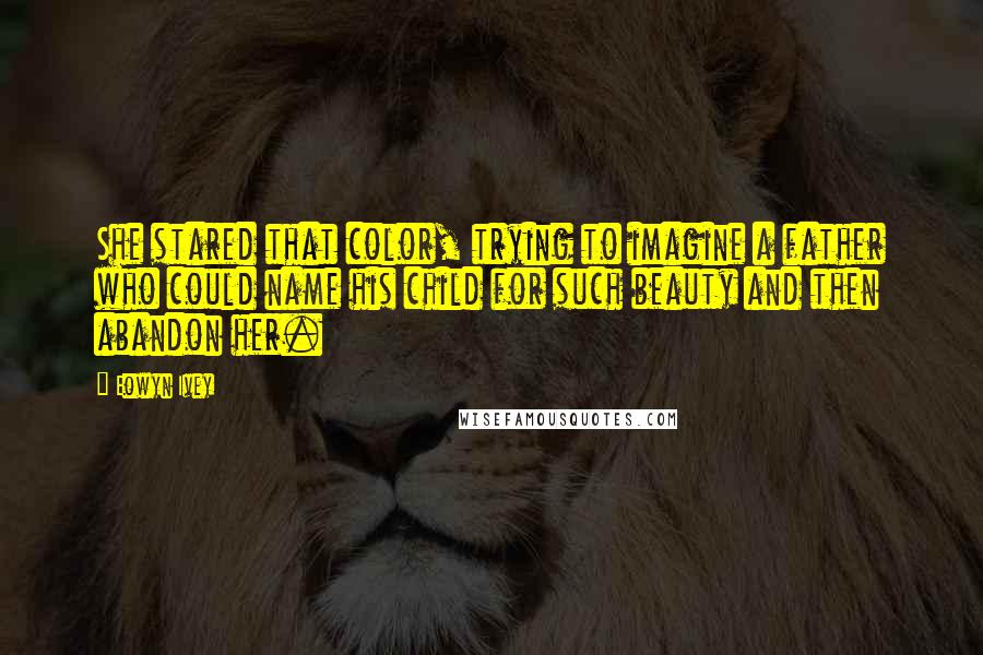 Eowyn Ivey Quotes: She stared that color, trying to imagine a father who could name his child for such beauty and then abandon her.