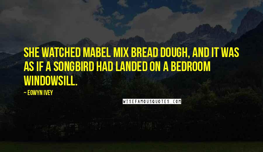 Eowyn Ivey Quotes: She watched Mabel mix bread dough, and it was as if a songbird had landed on a bedroom windowsill.