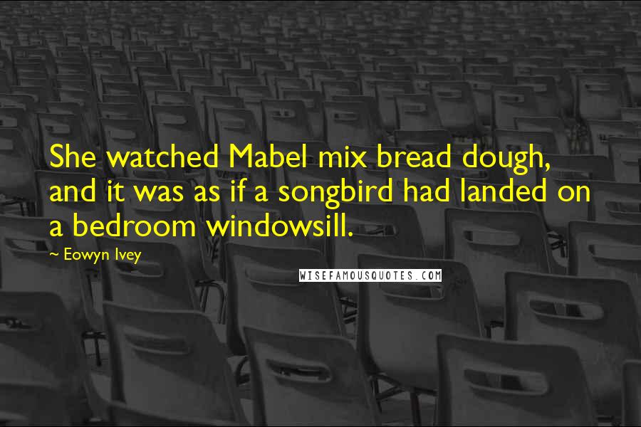 Eowyn Ivey Quotes: She watched Mabel mix bread dough, and it was as if a songbird had landed on a bedroom windowsill.