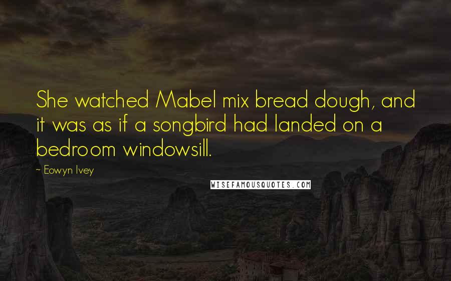 Eowyn Ivey Quotes: She watched Mabel mix bread dough, and it was as if a songbird had landed on a bedroom windowsill.