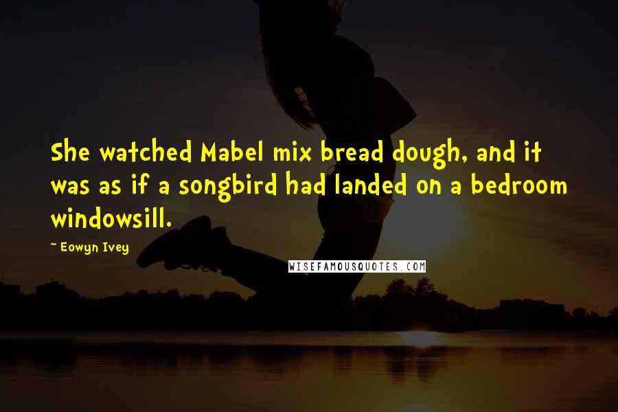 Eowyn Ivey Quotes: She watched Mabel mix bread dough, and it was as if a songbird had landed on a bedroom windowsill.