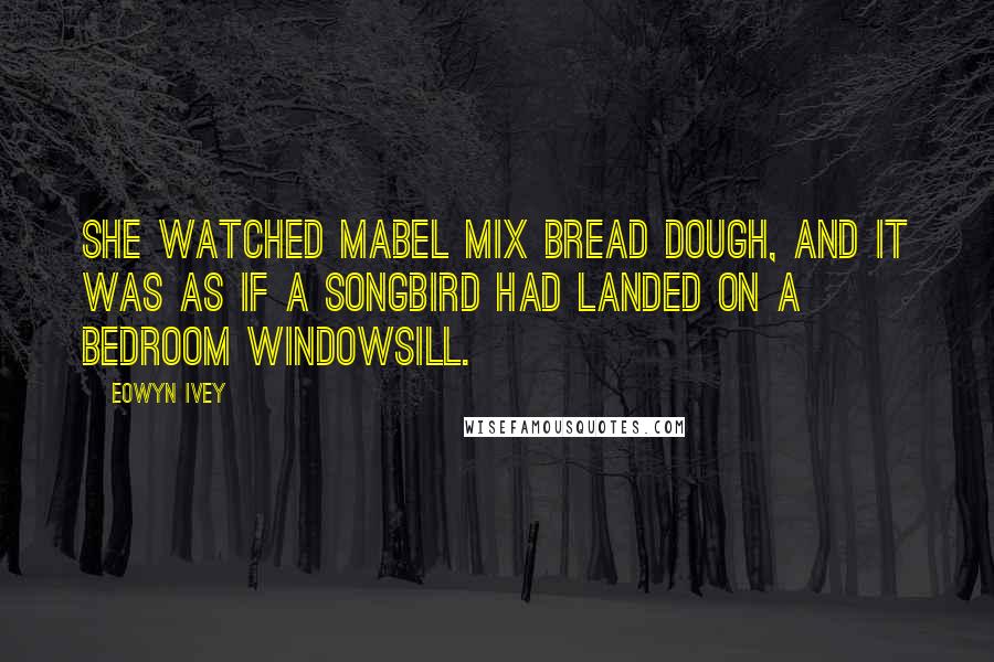 Eowyn Ivey Quotes: She watched Mabel mix bread dough, and it was as if a songbird had landed on a bedroom windowsill.