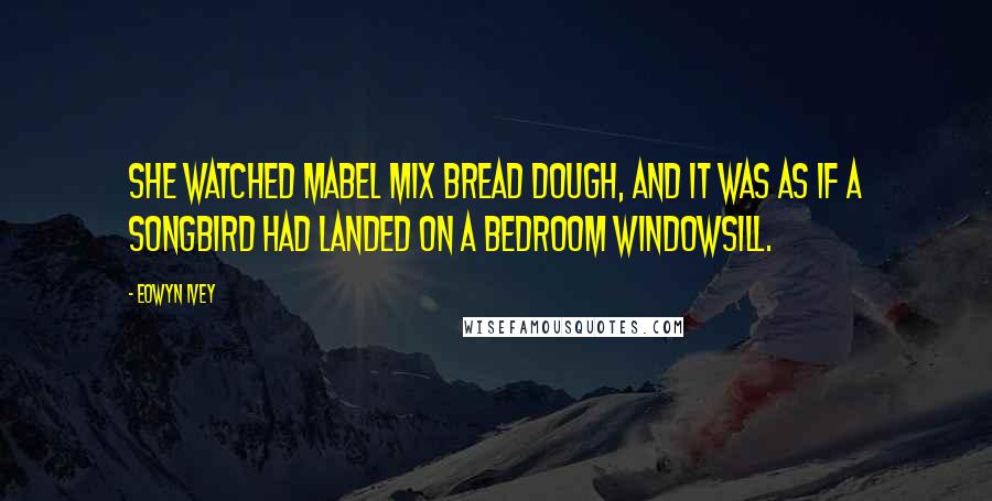 Eowyn Ivey Quotes: She watched Mabel mix bread dough, and it was as if a songbird had landed on a bedroom windowsill.