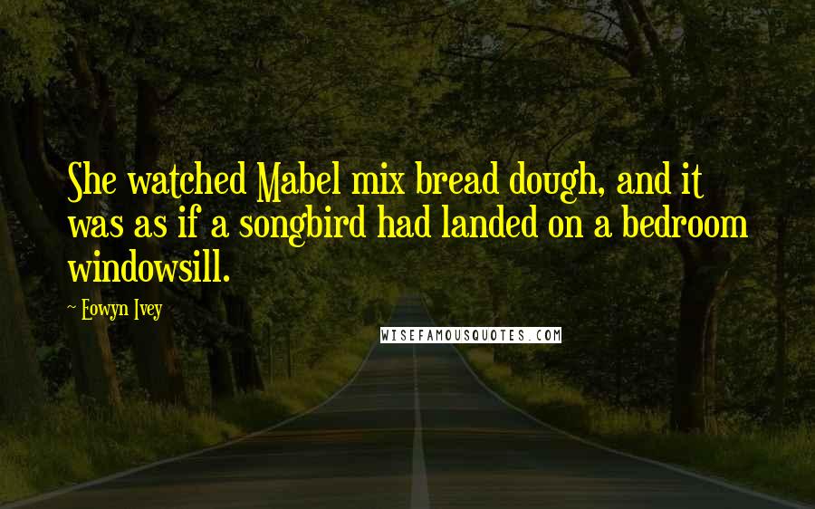 Eowyn Ivey Quotes: She watched Mabel mix bread dough, and it was as if a songbird had landed on a bedroom windowsill.