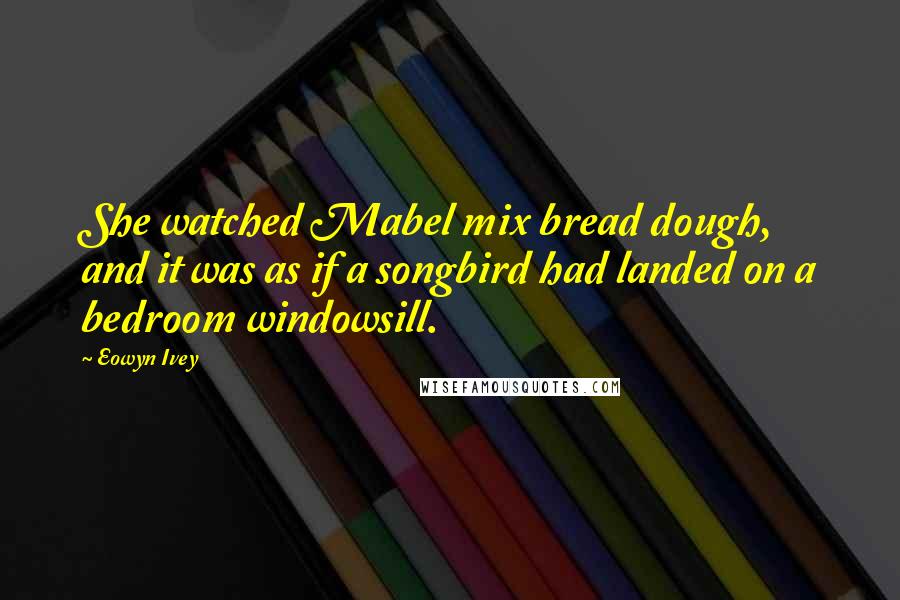 Eowyn Ivey Quotes: She watched Mabel mix bread dough, and it was as if a songbird had landed on a bedroom windowsill.