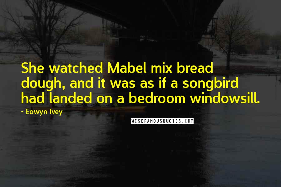 Eowyn Ivey Quotes: She watched Mabel mix bread dough, and it was as if a songbird had landed on a bedroom windowsill.