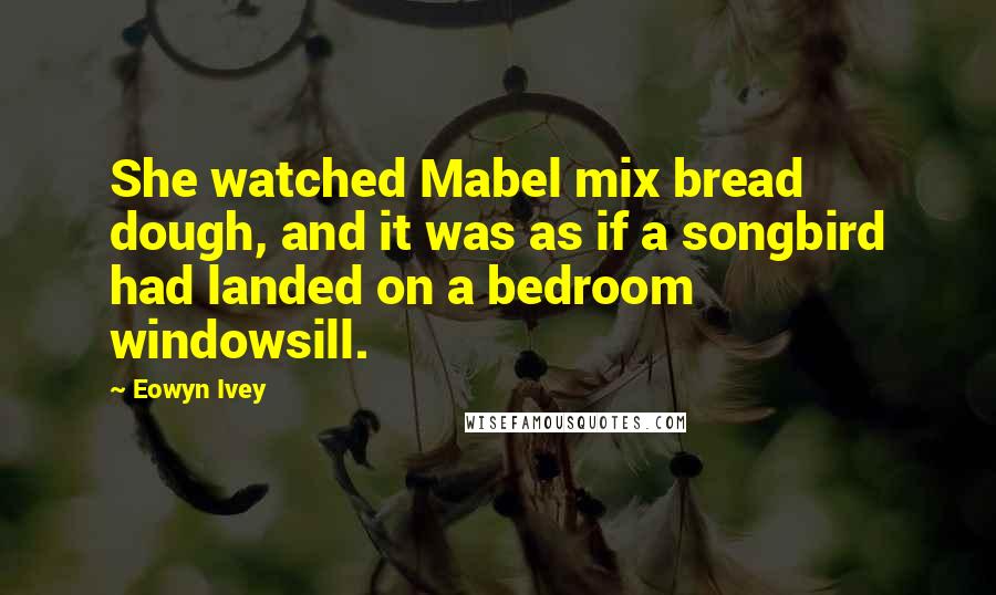 Eowyn Ivey Quotes: She watched Mabel mix bread dough, and it was as if a songbird had landed on a bedroom windowsill.