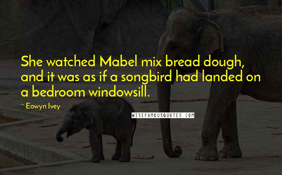 Eowyn Ivey Quotes: She watched Mabel mix bread dough, and it was as if a songbird had landed on a bedroom windowsill.