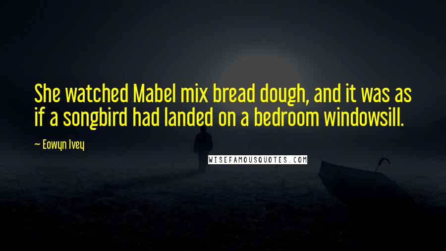 Eowyn Ivey Quotes: She watched Mabel mix bread dough, and it was as if a songbird had landed on a bedroom windowsill.