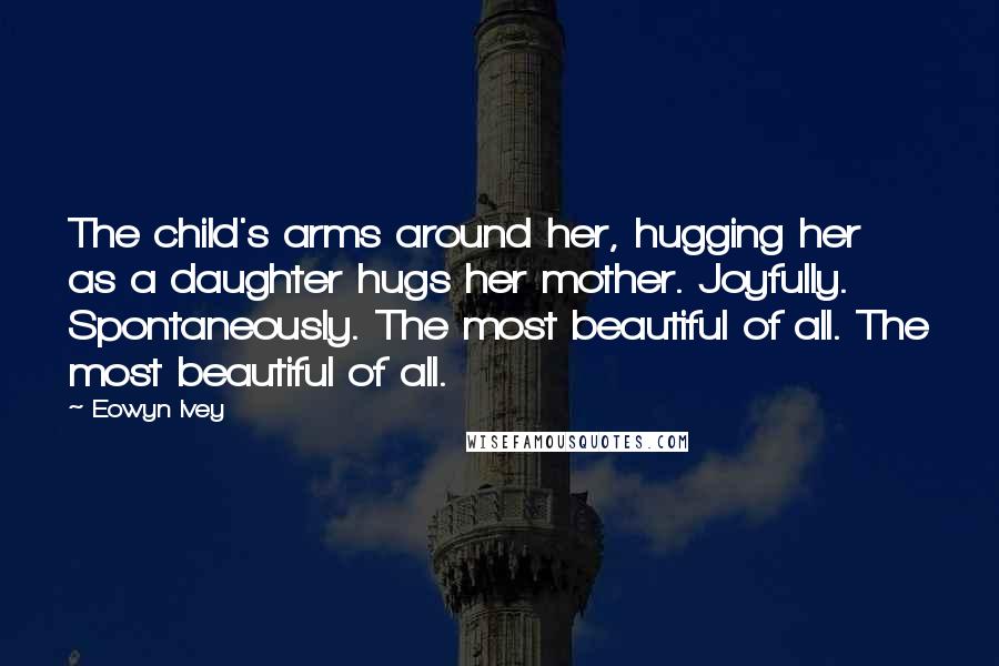 Eowyn Ivey Quotes: The child's arms around her, hugging her as a daughter hugs her mother. Joyfully. Spontaneously. The most beautiful of all. The most beautiful of all.