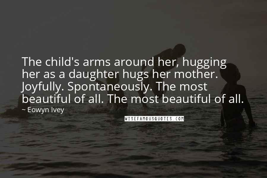 Eowyn Ivey Quotes: The child's arms around her, hugging her as a daughter hugs her mother. Joyfully. Spontaneously. The most beautiful of all. The most beautiful of all.