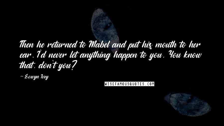 Eowyn Ivey Quotes: Then he returned to Mabel and put his mouth to her ear. I'd never let anything happen to you. You know that, don't you?