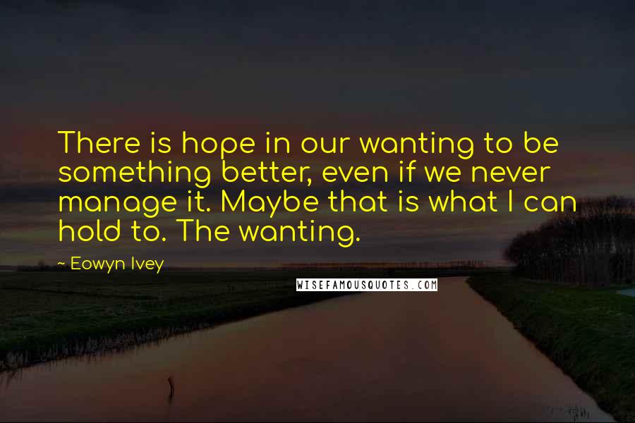 Eowyn Ivey Quotes: There is hope in our wanting to be something better, even if we never manage it. Maybe that is what I can hold to. The wanting.