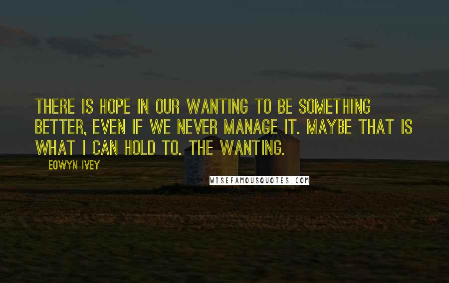 Eowyn Ivey Quotes: There is hope in our wanting to be something better, even if we never manage it. Maybe that is what I can hold to. The wanting.