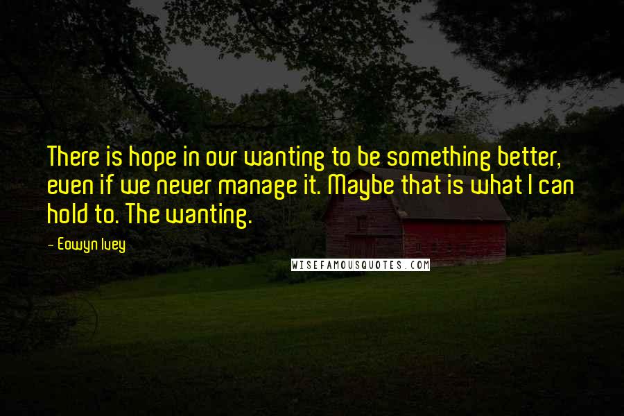 Eowyn Ivey Quotes: There is hope in our wanting to be something better, even if we never manage it. Maybe that is what I can hold to. The wanting.