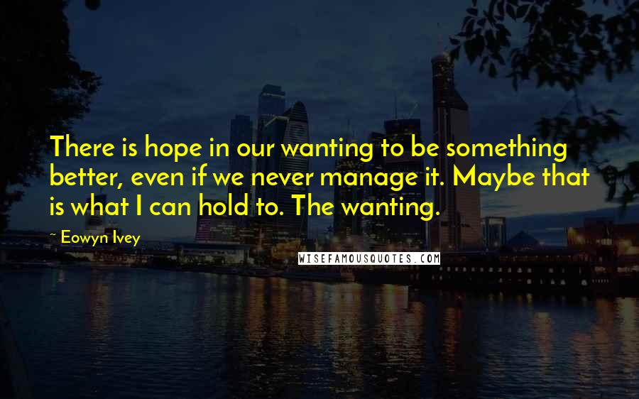 Eowyn Ivey Quotes: There is hope in our wanting to be something better, even if we never manage it. Maybe that is what I can hold to. The wanting.