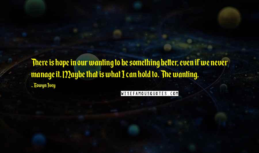 Eowyn Ivey Quotes: There is hope in our wanting to be something better, even if we never manage it. Maybe that is what I can hold to. The wanting.