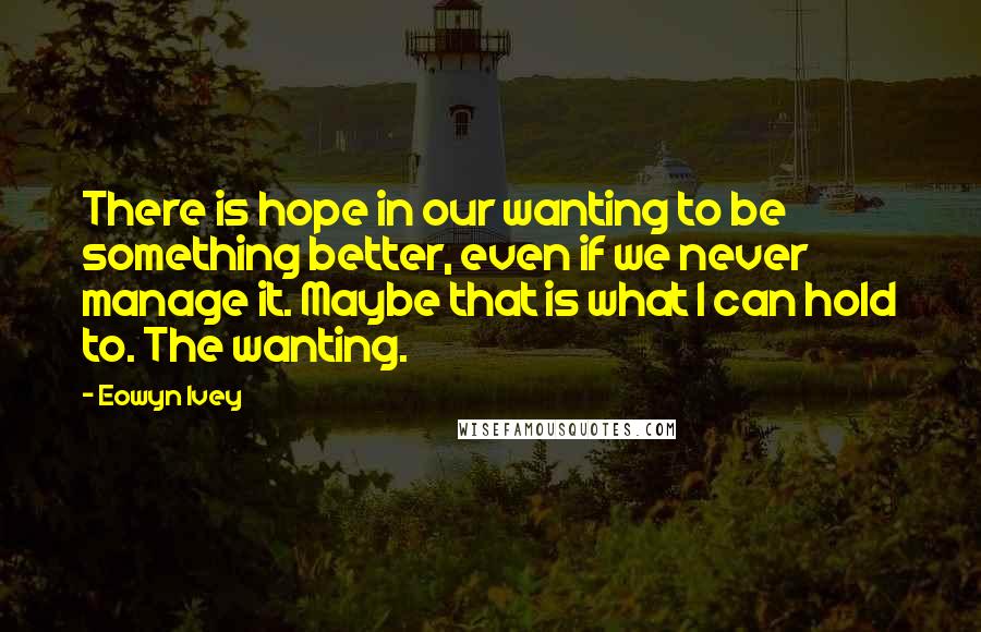 Eowyn Ivey Quotes: There is hope in our wanting to be something better, even if we never manage it. Maybe that is what I can hold to. The wanting.