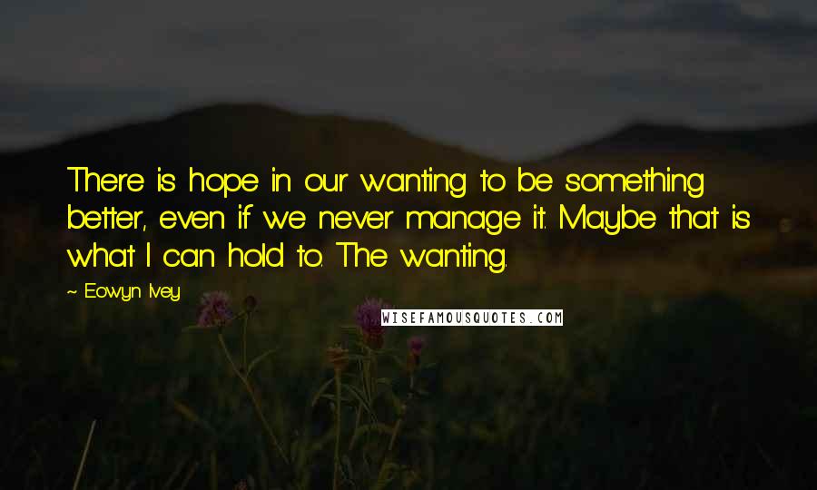 Eowyn Ivey Quotes: There is hope in our wanting to be something better, even if we never manage it. Maybe that is what I can hold to. The wanting.