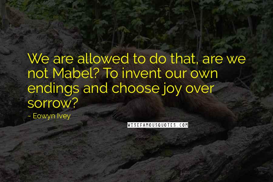 Eowyn Ivey Quotes: We are allowed to do that, are we not Mabel? To invent our own endings and choose joy over sorrow?