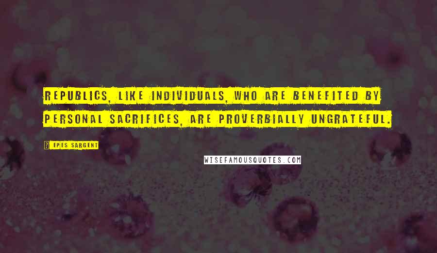 Epes Sargent Quotes: Republics, like individuals, who are benefited by personal sacrifices, are proverbially ungrateful.