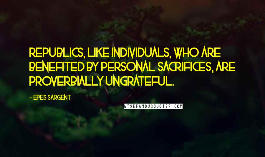 Epes Sargent Quotes: Republics, like individuals, who are benefited by personal sacrifices, are proverbially ungrateful.