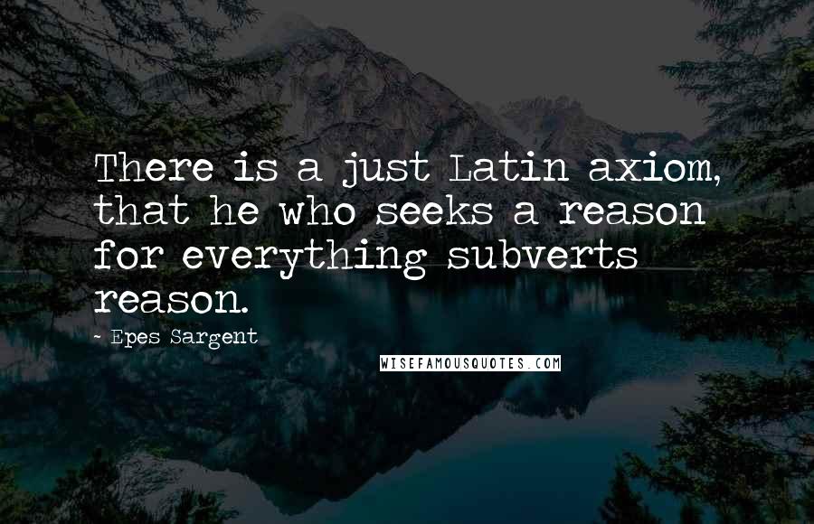 Epes Sargent Quotes: There is a just Latin axiom, that he who seeks a reason for everything subverts reason.