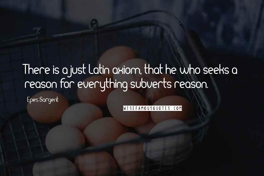 Epes Sargent Quotes: There is a just Latin axiom, that he who seeks a reason for everything subverts reason.