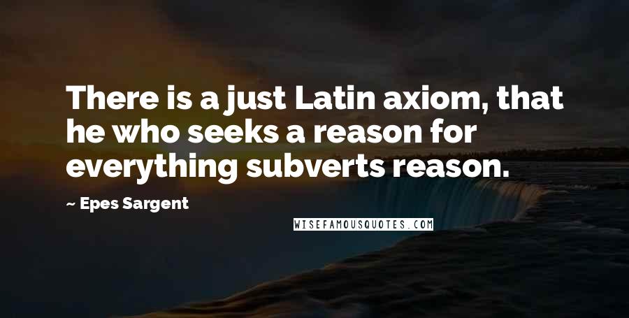 Epes Sargent Quotes: There is a just Latin axiom, that he who seeks a reason for everything subverts reason.