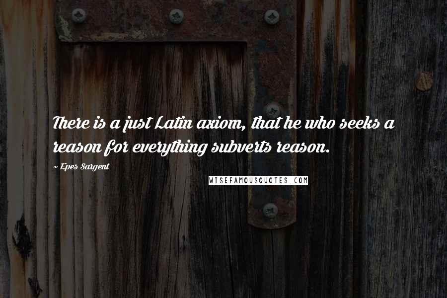 Epes Sargent Quotes: There is a just Latin axiom, that he who seeks a reason for everything subverts reason.