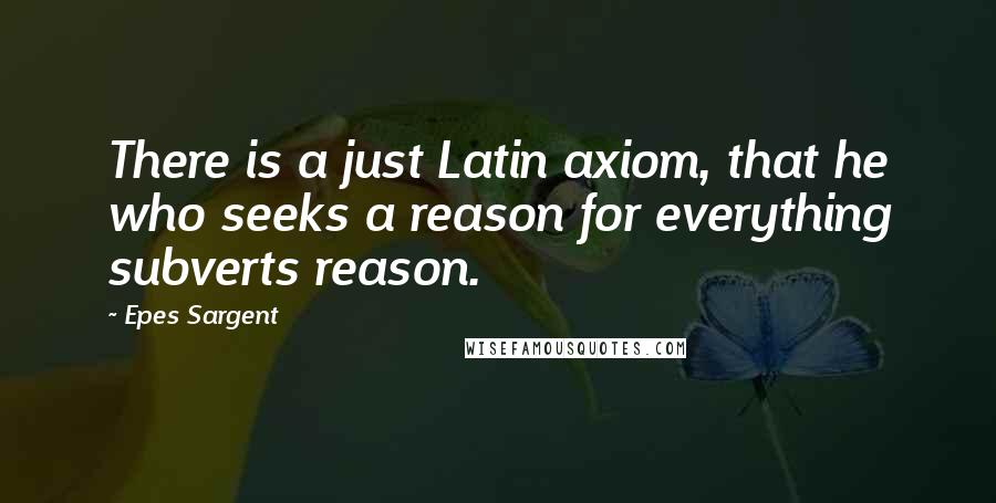Epes Sargent Quotes: There is a just Latin axiom, that he who seeks a reason for everything subverts reason.