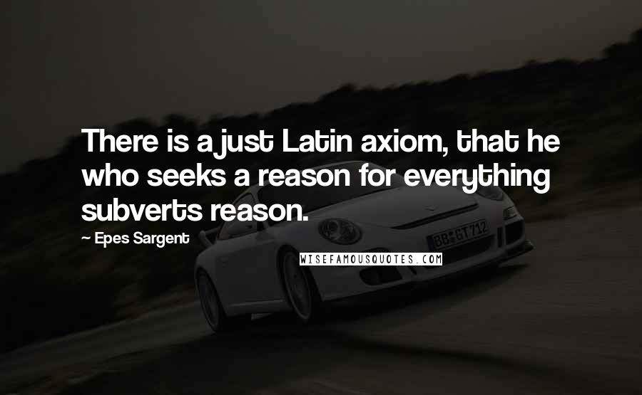 Epes Sargent Quotes: There is a just Latin axiom, that he who seeks a reason for everything subverts reason.