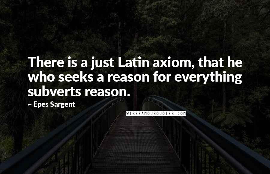 Epes Sargent Quotes: There is a just Latin axiom, that he who seeks a reason for everything subverts reason.