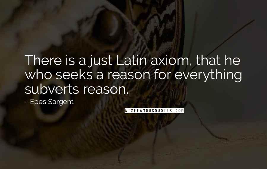 Epes Sargent Quotes: There is a just Latin axiom, that he who seeks a reason for everything subverts reason.