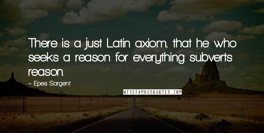 Epes Sargent Quotes: There is a just Latin axiom, that he who seeks a reason for everything subverts reason.