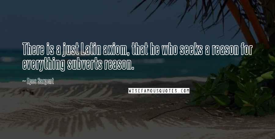 Epes Sargent Quotes: There is a just Latin axiom, that he who seeks a reason for everything subverts reason.
