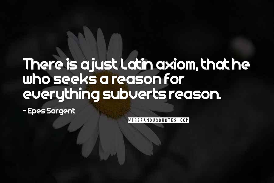 Epes Sargent Quotes: There is a just Latin axiom, that he who seeks a reason for everything subverts reason.
