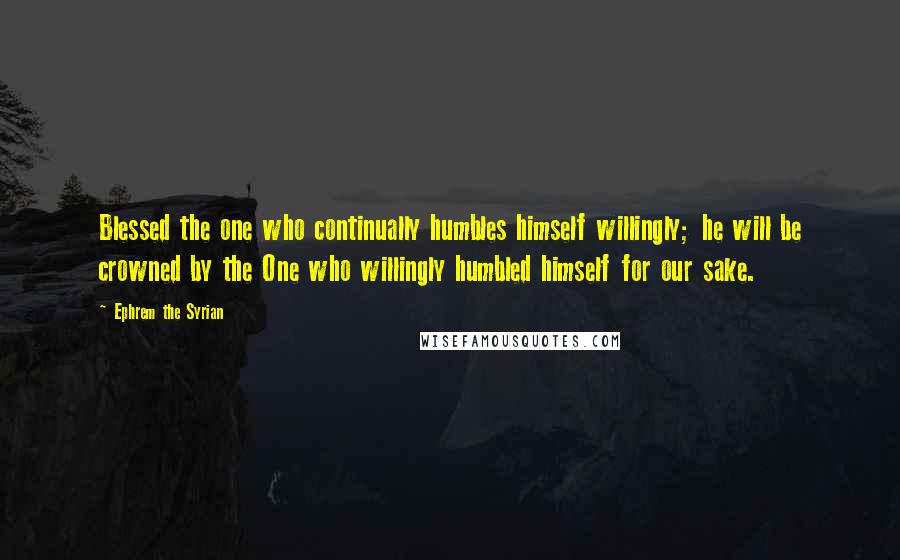 Ephrem The Syrian Quotes: Blessed the one who continually humbles himself willingly; he will be crowned by the One who willingly humbled himself for our sake.