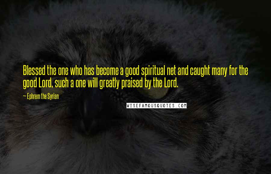 Ephrem The Syrian Quotes: Blessed the one who has become a good spiritual net and caught many for the good Lord, such a one will greatly praised by the Lord.