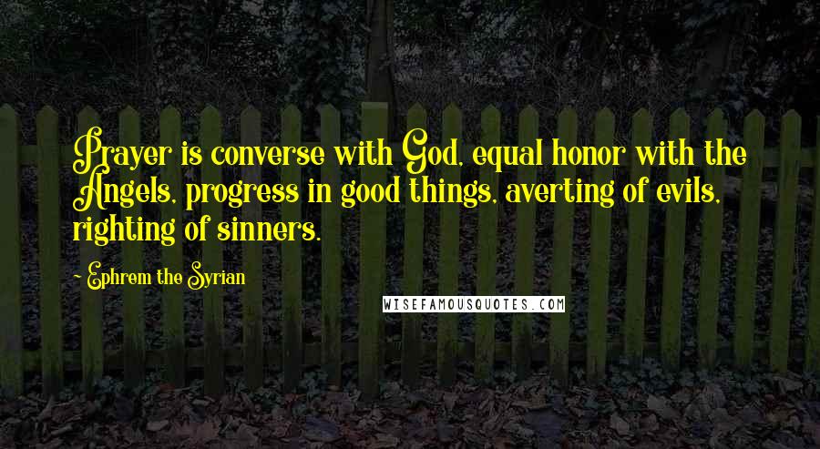 Ephrem The Syrian Quotes: Prayer is converse with God, equal honor with the Angels, progress in good things, averting of evils, righting of sinners.