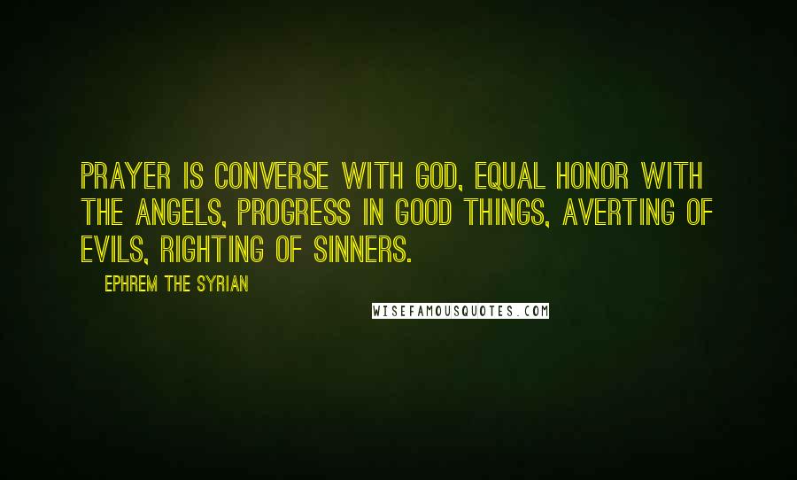 Ephrem The Syrian Quotes: Prayer is converse with God, equal honor with the Angels, progress in good things, averting of evils, righting of sinners.