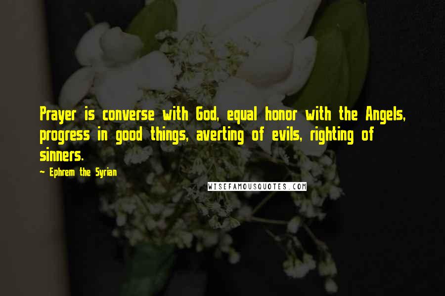 Ephrem The Syrian Quotes: Prayer is converse with God, equal honor with the Angels, progress in good things, averting of evils, righting of sinners.