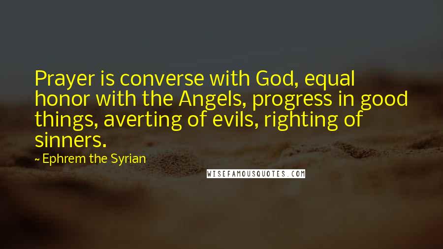 Ephrem The Syrian Quotes: Prayer is converse with God, equal honor with the Angels, progress in good things, averting of evils, righting of sinners.