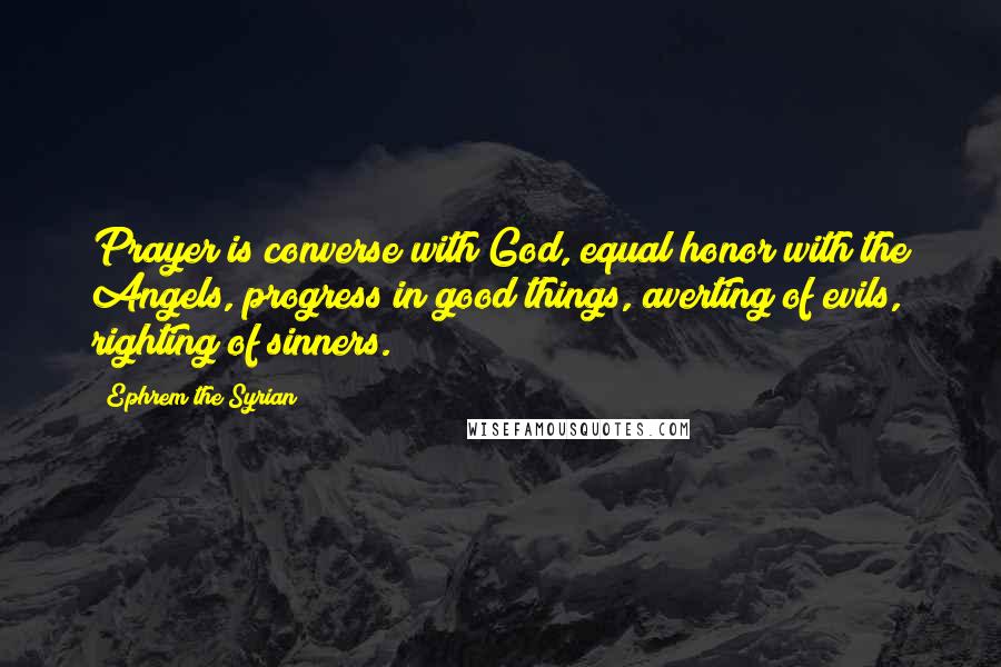 Ephrem The Syrian Quotes: Prayer is converse with God, equal honor with the Angels, progress in good things, averting of evils, righting of sinners.