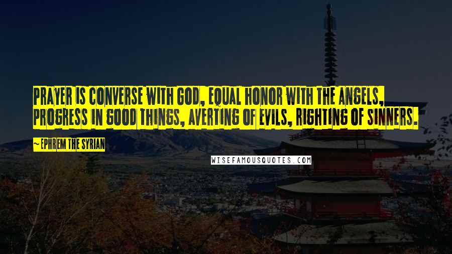 Ephrem The Syrian Quotes: Prayer is converse with God, equal honor with the Angels, progress in good things, averting of evils, righting of sinners.