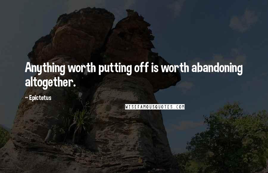 Epictetus Quotes: Anything worth putting off is worth abandoning altogether.